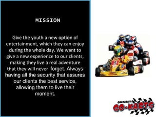 Give the youth a new option of entertainment, which they can enjoy during the whole day. We want to give a new experience to our clients, making they live a real adventure that they will never  forget. Always having all the security that assures our clients the best service, allowing them to live their moment. MISSION 