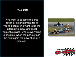 We want to become the first option of entertainment for all young people. We want to be the alternative, new, and most enjoyable place, where everything is possible, when the people take  the risk to join the adventure of a race car.  VISION 