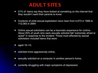 ADULT SITES 21% of  teens say they have looked at something on the internet that they wouldn’t want their parents to know  Incidents of child sexual exploitation have risen from 4,573 in 1998 to 112,083 in 2004  Online sexual solicitation can be a traumatic experience for victims. About 25% of youth who were sexually solicited felt "extremely afraid or upset" in response to the incident. Those most affected by sexual solicitation included teens that were: aged 10–13, solicited more aggressively online, sexually solicited on a computer in another person's home, currently struggling with major symptoms of depression 
