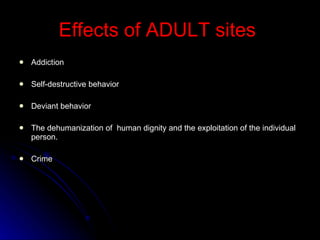 Effects of ADULT sites   Addiction Self-destructive behavior Deviant behavior The dehumanization of  human dignity and the exploitation of the individual person. Crime 