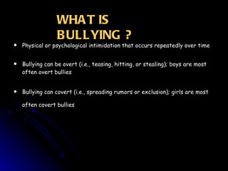 Physical or psychological intimidation that occurs repeatedly over time Bullying can be overt (i.e., teasing, hitting, or stealing); boys are most often overt bullies Bullying can covert (i.e., spreading rumors or exclusion); girls are most often covert bullies   WHAT IS BULLYING ? 