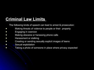 Criminal Law Limits  The following kinds of speech can lead to arrest & prosecution: Making threats of violence to people or their  property Engaging in coercion Making obscene or harassing phone calls Harassment or stalking Creating or sending sexually explicit images of teens Sexual exploitation Taking a photo of someone in place where privacy expected 