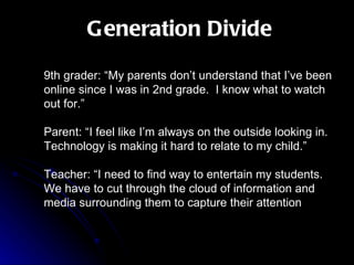 Generation Divide 9th grader: “My parents don’t understand that I’ve been online since I was in 2nd grade.  I know what to watch out for.” Parent: “I feel like I’m always on the outside looking in.  Technology is making it hard to relate to my child.” Teacher: “I need to find way to entertain my students.  We have to cut through the cloud of information and media surrounding them to capture their attention 