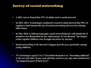 A 2011 survey found that 47% of adults used a social network In 2011, HCL Technologies conducted research which showed that 50% of employers had banned the use of social networking sites/services during office hours In May 2010, a  child pornography  social networking site with hundreds of members was dismantled by law enforcement. It was deemed "the largest crimes against children case brought anywhere by anyone. Social networking is the internet's biggest growth area, particular among young children, 7% of teenagers aged 13 to 17 described themselves as "becoming addicted" to the net and other 26 per cent said they used it every day and considered it "an important part of their lives". Survey of social networking  