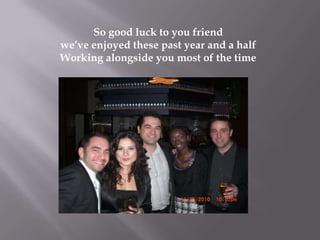 So good luck to you friendweve enjoyed these past year and a halfWorking alongside you most of the time