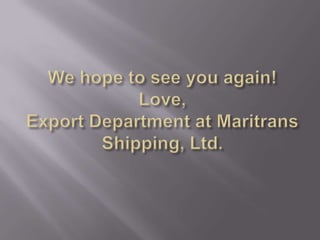 We hope to see you again!Love, Export Department at Maritrans Shipping, Ltd.