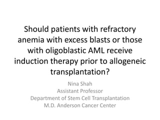 Should patients with refractory 
anemia with excess blasts or those 
with oligoblastic AML receive 
induction therapy prior to allogeneic 
transplantation? 
Nina Shah 
Assistant Professor 
Department of Stem Cell Transplantation 
M.D. Anderson Cancer Center 
 