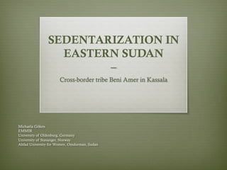 SEDENTARIZATION IN
EASTERN SUDAN
–
Cross-border tribe Beni Amer in Kassala
Michaela Göken
EMMIR
University of Oldenburg, Germany
University of Stavanger, Norway
Ahfad University for Women, Omdurman, Sudan
 