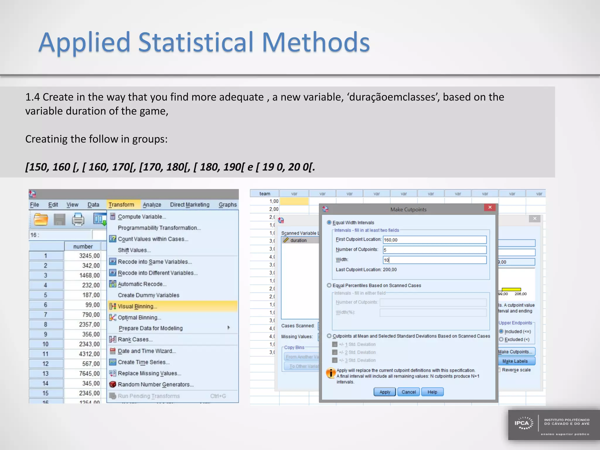 Applied Statistical Methods
1.4 Create in the way that you find more adequate , a new variable, ‘duraçãoemclasses’, based on the
variable duration of the game,
Creatinig the follow in groups:
[150, 160 [, [ 160, 170[, [170, 180[, [ 180, 190[ e [ 19 0, 20 0[.
 