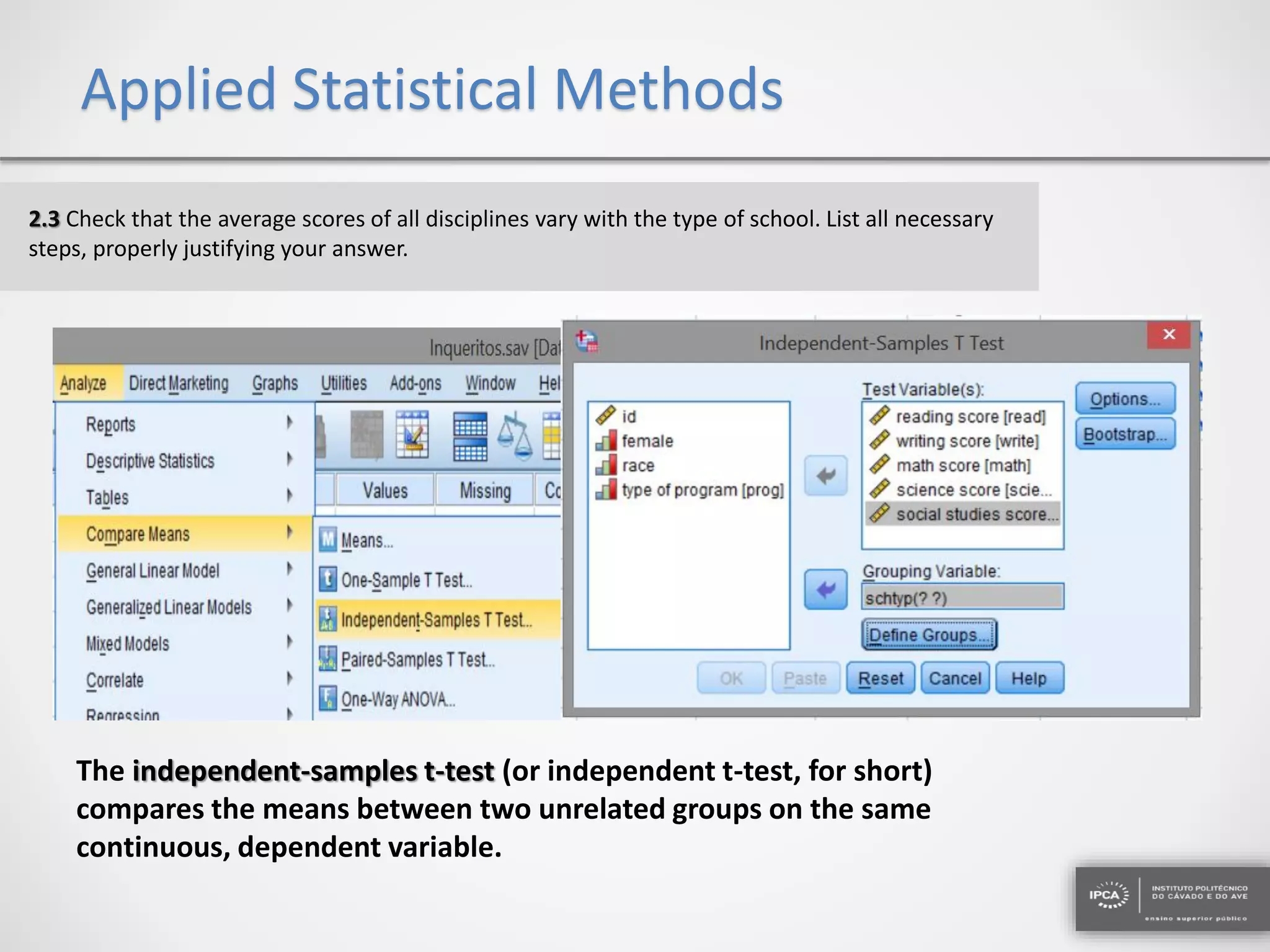Applied Statistical Methods
2.3 Check that the average scores of all disciplines vary with the type of school. List all necessary
steps, properly justifying your answer.
The independent-samples t-test (or independent t-test, for short)
compares the means between two unrelated groups on the same
continuous, dependent variable.
 