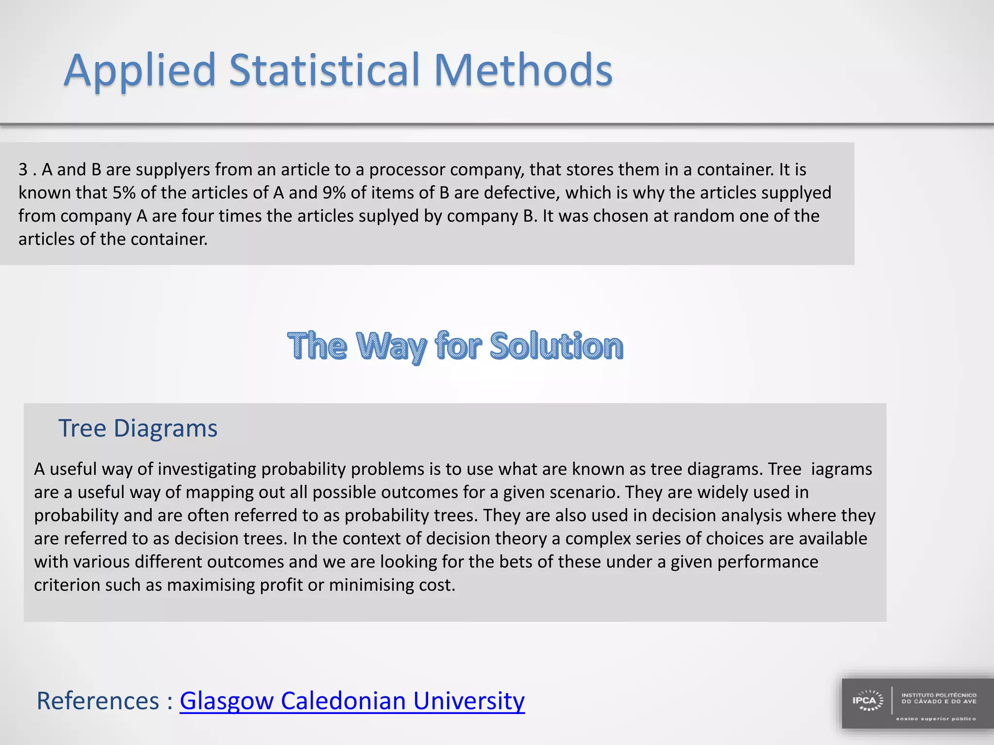 Applied Statistical Methods
3 . A and B are supplyers from an article to a processor company, that stores them in a container. It is
known that 5% of the articles of A and 9% of items of B are defective, which is why the articles supplyed
from company A are four times the articles suplyed by company B. It was chosen at random one of the
articles of the container.
A useful way of investigating probability problems is to use what are known as tree diagrams. Tree iagrams
are a useful way of mapping out all possible outcomes for a given scenario. They are widely used in
probability and are often referred to as probability trees. They are also used in decision analysis where they
are referred to as decision trees. In the context of decision theory a complex series of choices are available
with various different outcomes and we are looking for the bets of these under a given performance
criterion such as maximising profit or minimising cost.
Tree Diagrams
References : Glasgow Caledonian University
 