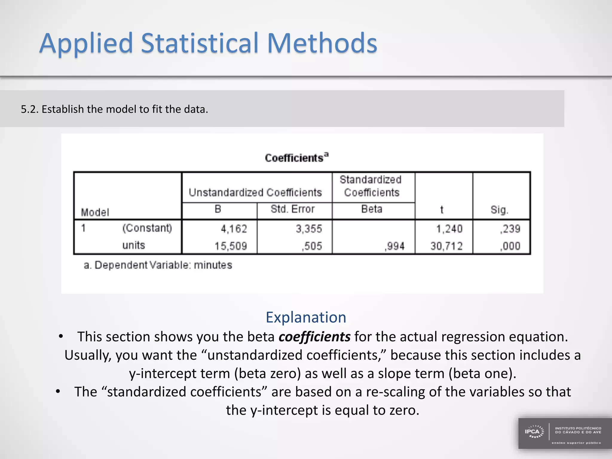 Applied Statistical Methods
5.2. Establish the model to fit the data.
• This section shows you the beta coefficients for the actual regression equation.
Usually, you want the “unstandardized coefficients,” because this section includes a
y-intercept term (beta zero) as well as a slope term (beta one).
• The “standardized coefficients” are based on a re-scaling of the variables so that
the y-intercept is equal to zero.
Explanation
 
