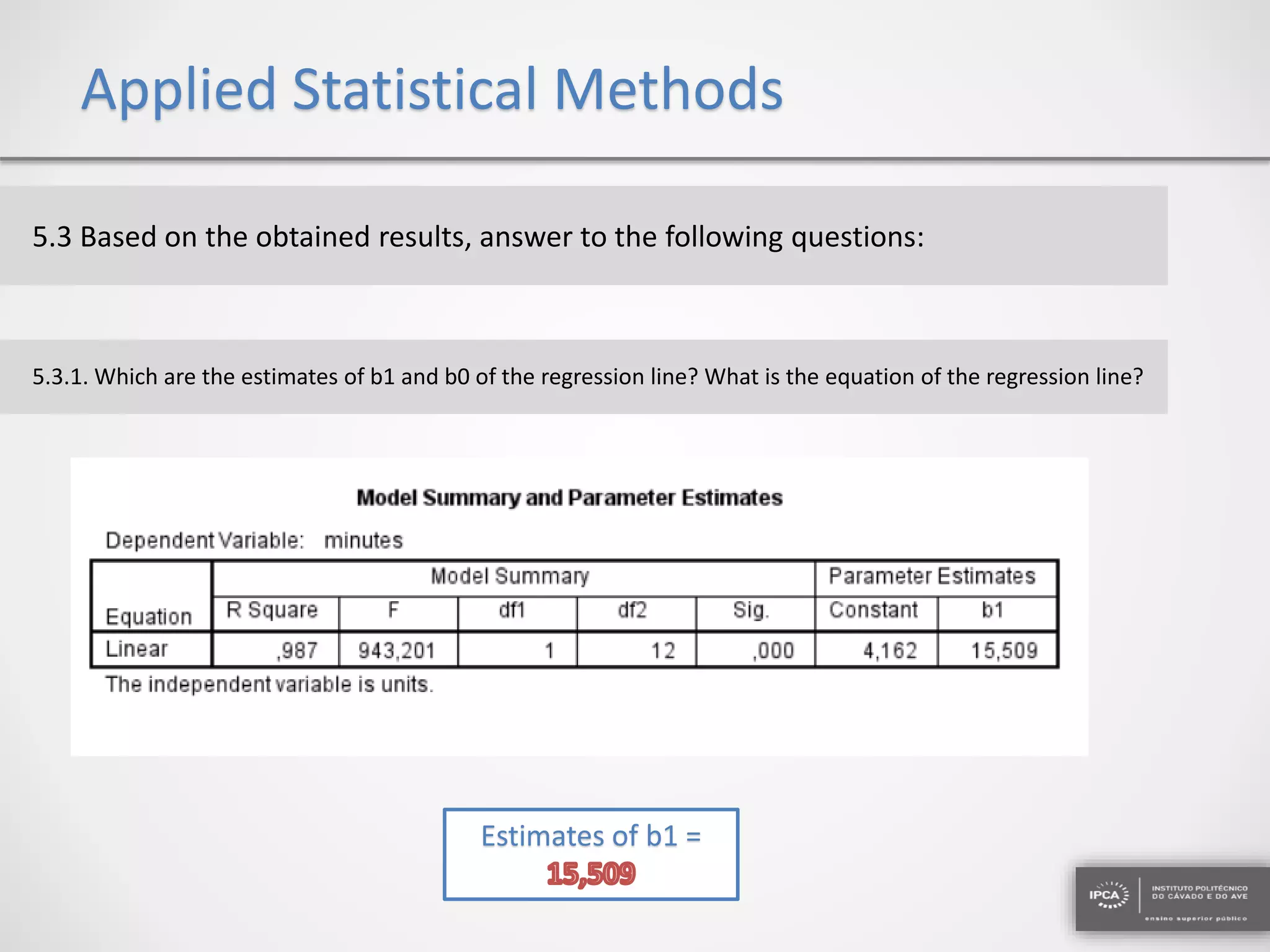 Applied Statistical Methods
5.3 Based on the obtained results, answer to the following questions:
5.3.1. Which are the estimates of b1 and b0 of the regression line? What is the equation of the regression line?
Estimates of b1 =
 