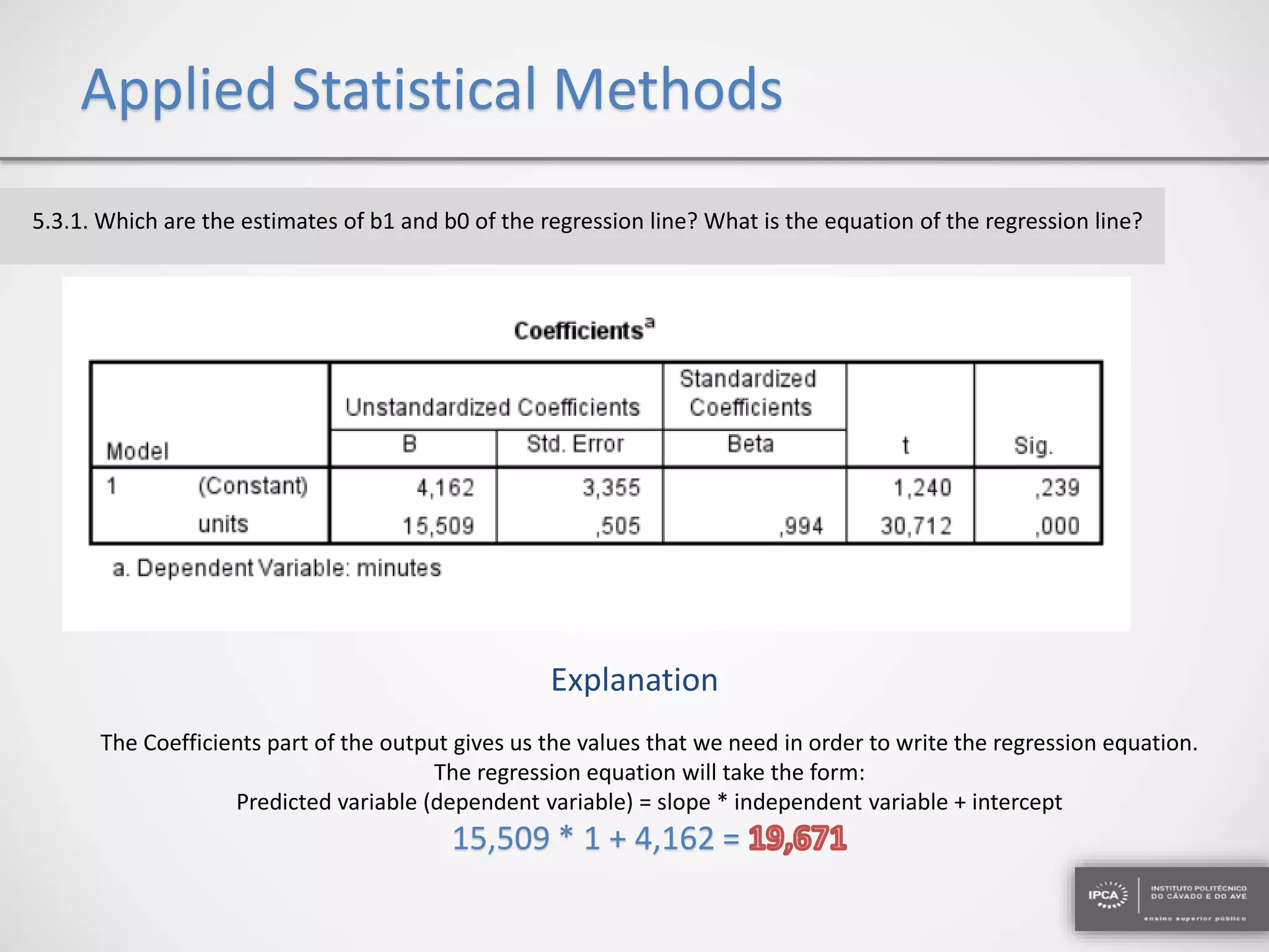 Applied Statistical Methods
5.3.1. Which are the estimates of b1 and b0 of the regression line? What is the equation of the regression line?
Explanation
The Coefficients part of the output gives us the values that we need in order to write the regression equation.
The regression equation will take the form:
Predicted variable (dependent variable) = slope * independent variable + intercept
15,509 * 1 + 4,162 =
 