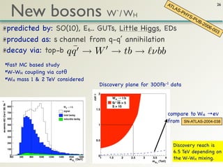 New bosons W`/ W
                                                                                AT                          26
                                                                                   LAS
                                                                                       -PH
                                                           H                              YS
                                                                                             -PU
                                                                                                B-2
                                                                                                   00
predicted by: SO(10), E6.. GUTs, Little Higgs, EDs                                                    6-0
                                                                                                         03

produced as: s channel from q-q’ annihilation
                   ¯
decay via: top-b q q → W → tb → νbb
•Fast MC based study
•W-WH coupling via cotθ
•WH mass 1 & 2 TeV considered
                                        Discovery plane for 300fb-1 data
                                cot !   2
                                               WH " t b
                                               S/ B > 5
                                               S > 10
                                   1.5
                                                                                compare to WH →eν
                                                                                from SN-ATLAS-2004-038
                                        1




                                   0.5
                                                                                   Discovery reach is
                                                                                   6.5 TeV depending on
                                        0
                                         1   1.5    2     2.5   3   3.5     4      the W-WH mixing.
                                                                    mWH (TeV)
 