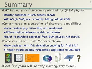 Summary
                                                             36




LHC has very rich discovery potential for (B)SM physics.
•mostly published ATLAS results shown
•ATLAS (& CMS) are currently taking data @ 7TeV
Concentrated on a selection of discovery possibilities;
•some models (e.g. micro BHs) not mentioned,
•differentiation between models not shown,
•boost to standard searches from BSM physics not shown.
Some results with Fast MC were shown,
•New analyses with full simulation ongoing for ﬁrst 1fb-1,
•Trigger aware studies immediately applicable to LHC data


                                                        ?
Next few years will be very exciting, stay tuned..
 