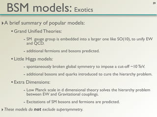BSM models: Exotics
                                                                                       39




‣A brief summary of popular models:
     • Grand Uniﬁed Theories:
            - SM gauge group is embedded into a larger one like SO(10), to unify EW
             and QCD.
            - additional fermions and bosons predicted.
     • Little Higgs models:
            - spontaneously broken global symmetry to impose a cut-off ~10 TeV.
            - additional bosons and quarks introduced to cure the hierarchy problem.
     • Extra Dimensions:
            - Low Planck scale in d dimensional theory solves the hierarchy problem
             between EW and Gravitational couplings.
            - Excitations of SM bosons and fermions are predicted.
‣ These models do not exclude supersymmetry.
 