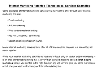 Internet Marketing Patented Technological Services Examples
Some examples of Internet marketing services you may want to offer through your Internet
marketing firm are:

     Email marketing

     Article marketing

     Web content freelance writing

     Pay Per Click (PPC) advertising

     Search engine optimization (SEO).

Many Internet marketing services firms offer all of these services because in a sense they all
mesh together.

While your Internet marketing services do not have to focus only on search engine marketing, it
is an area of Internet marketing that is in very high demand. Reading about Search Engine
Marketing will get you pointed in the right direction and will serve to give you some more ideas
about how you want to structure your Internet marketing firm.
 