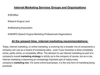 Internet Marketing Services Groups and Organizations

     SEOMoz

     Search Engine Land

     eMarketing Association

     SEMPO (Search Engine Marketing Professionals Organization)


         At the present time, internet marketing recommendations:
Today, Internet marketing, or online marketing, is evolving into a broader mix of components a
company can use as a means of increasing sales - even if your business is done completely
online, partly online, or completely offline. The decision to use Internet marketing as part of a
company's overall marketing strategy is strictly up to the company of course, but as a rule,
Internet marketing is becoming an increasingly important part of nearly every
company's marketing mix. For some online businesses, it is the only form of marketing being
practiced.
 