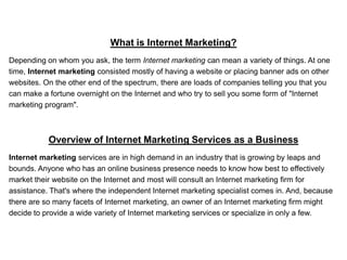 What is Internet Marketing?
Depending on whom you ask, the term Internet marketing can mean a variety of things. At one
time, Internet marketing consisted mostly of having a website or placing banner ads on other
websites. On the other end of the spectrum, there are loads of companies telling you that you
can make a fortune overnight on the Internet and who try to sell you some form of "Internet
marketing program".



           Overview of Internet Marketing Services as a Business
Internet marketing services are in high demand in an industry that is growing by leaps and
bounds. Anyone who has an online business presence needs to know how best to effectively
market their website on the Internet and most will consult an Internet marketing firm for
assistance. That's where the independent Internet marketing specialist comes in. And, because
there are so many facets of Internet marketing, an owner of an Internet marketing firm might
decide to provide a wide variety of Internet marketing services or specialize in only a few.
 