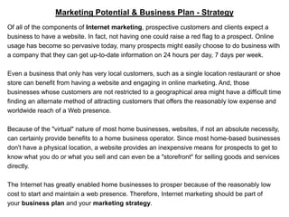 Marketing Potential & Business Plan - Strategy
Of all of the components of Internet marketing, prospective customers and clients expect a
business to have a website. In fact, not having one could raise a red flag to a prospect. Online
usage has become so pervasive today, many prospects might easily choose to do business with
a company that they can get up-to-date information on 24 hours per day, 7 days per week.

Even a business that only has very local customers, such as a single location restaurant or shoe
store can benefit from having a website and engaging in online marketing. And, those
businesses whose customers are not restricted to a geographical area might have a difficult time
finding an alternate method of attracting customers that offers the reasonably low expense and
worldwide reach of a Web presence.

Because of the "virtual" nature of most home businesses, websites, if not an absolute necessity,
can certainly provide benefits to a home business operator. Since most home-based businesses
don't have a physical location, a website provides an inexpensive means for prospects to get to
know what you do or what you sell and can even be a "storefront" for selling goods and services
directly.

The Internet has greatly enabled home businesses to prosper because of the reasonably low
cost to start and maintain a web presence. Therefore, Internet marketing should be part of
your business plan and your marketing strategy.
 