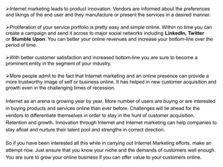 Internet marketing leads to product innovation. Vendors are informed about the preferences
and likings of the end user and they manufacture or present the services in a desired manner.

Proliferation of your service portfolio is pretty easy and simple online. Within no time you can
create a campaign and send it across to major social networks including LinkedIn, Twitter
or Stumble Upon. You can better your online revenues and increase your bottom-line over the
period of time.

With better customer satisfaction and increased bottom-line you are sure to become a
prominent entity in the segment of your industry.

More people admit to the fact that Internet marketing and an online presence can provide a
more trustworthy image of self or business online. It has helped in new customer acquisition and
growth even in the challenging times of recession.

Internet as an arena is growing year by year. More number of users are buying or are interested
in buying products and services online than ever before. Challenges will lie ahead for the
vendors to differentiate themselves in order to stay in the hunt of customer acquisition,
Retention and growth. Innovation through Internet and Internet marketing can help companies to
stay afloat and nurture their talent pool and strengths in correct direction.

So if you have been interested all this while in carrying out Internet Marketing efforts, make an
attempt now. Just ensure that you know your niche and the demands of customers well enough.
You are sure to grow your online business if you can offer value to your customers online.
 