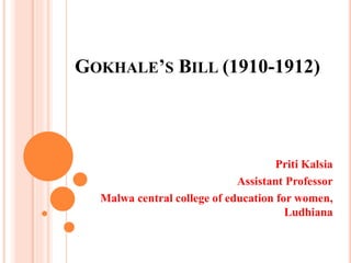 GOKHALE’S BILL (1910-1912)
Priti Kalsia
Assistant Professor
Malwa central college of education for women,
Ludhiana
 