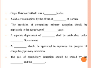 1. Gopal Krishna Gokhale was a_________leader.
2. Gokhale was inspired by the effort of _________ of Baroda.
3. The provision of compulsory primary education should be
applicable to the age group of _________ years.
4. A separate department of _________ shall be established under
_________ Government.
5. A _________ should be appointed to supervise the progress of
compulsory primary education.
6. The cost of compulsory education should be shared by the
_________ and the _________.
 