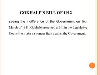GOKHALE’S BILL OF 1912
seeing the indifference of the Government on 16th
March of 1911, Gokhale presented a Bill in the Legislative
Council to make a stronger fight against the Government.
 