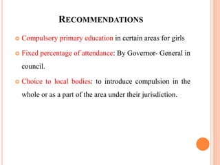 RECOMMENDATIONS
 Compulsory primary education in certain areas for girls
 Fixed percentage of attendance: By Governor- General in
council.
 Choice to local bodies: to introduce compulsion in the
whole or as a part of the area under their jurisdiction.
 