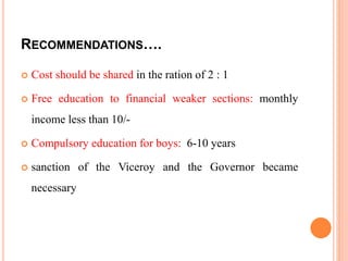 RECOMMENDATIONS….
 Cost should be shared in the ration of 2 : 1
 Free education to financial weaker sections: monthly
income less than 10/-
 Compulsory education for boys: 6-10 years
 sanction of the Viceroy and the Governor became
necessary
 