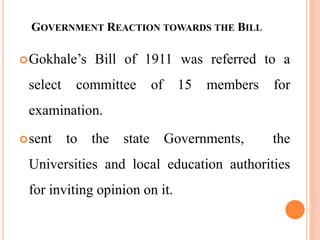 GOVERNMENT REACTION TOWARDS THE BILL
Gokhale’s Bill of 1911 was referred to a
select committee of 15 members for
examination.
sent to the state Governments, the
Universities and local education authorities
for inviting opinion on it.
 