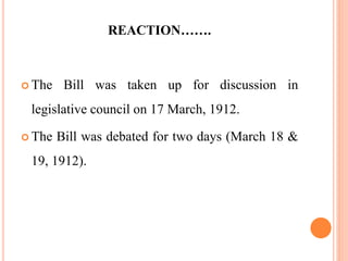 REACTION…….
 The Bill was taken up for discussion in
legislative council on 17 March, 1912.
 The Bill was debated for two days (March 18 &
19, 1912).
 