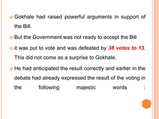 Gokhale had raised powerful arguments in support of
the Bill.
 But the Government was not ready to accept the Bill
 it was put to vote and was defeated by 38 votes to 13.
This did not come as a surprise to Gokhale.
 He had anticipated the result correctly and earlier in the
debate had already expressed the result of the voting in
the following majestic words :
 