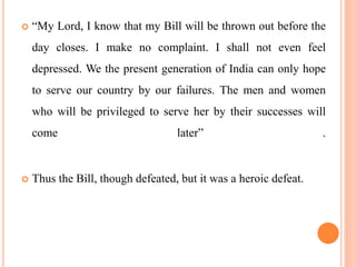  “My Lord, I know that my Bill will be thrown out before the
day closes. I make no complaint. I shall not even feel
depressed. We the present generation of India can only hope
to serve our country by our failures. The men and women
who will be privileged to serve her by their successes will
come later” .
 Thus the Bill, though defeated, but it was a heroic defeat.
 