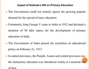  The Government could not entirely ignore the growing popular
demand for the spread of mass education.
 Fortunately, king George V came to India in 1912 and declared a
donation of 50 lakh rupees for the development of primary
education in India.
 The Government of India passed the resolution on educational
policy on February 21, 1913.
 In united provinces, the Punjab, Assam and central provinces too,
the elementary education was introduced widely at a nominal rate
of fees.
Impact of Gokhale’s Bill on Primary Education
 