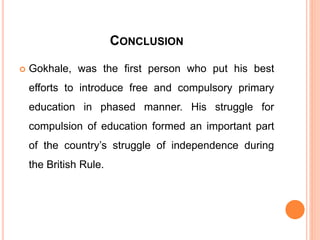 CONCLUSION
 Gokhale, was the first person who put his best
efforts to introduce free and compulsory primary
education in phased manner. His struggle for
compulsion of education formed an important part
of the country’s struggle of independence during
the British Rule.
 