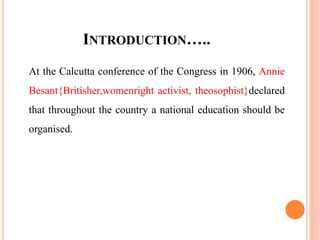 INTRODUCTION…..
At the Calcutta conference of the Congress in 1906, Annie
Besant{Britisher,womenright activist, theosophist}declared
that throughout the country a national education should be
organised.
 