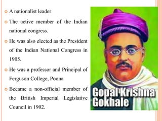  A nationalist leader
 The active member of the Indian
national congress.
 He was also elected as the President
of the Indian National Congress in
1905.
 He was a professor and Principal of
Ferguson College, Poona
 Became a non-official member of
the British Imperial Legislative
Council in 1902.
 