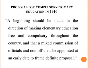 PROPOSAL FOR COMPULSORY PRIMARY
EDUCATION IN 1910
“A beginning should be made in the
direction of making elementary education
free and compulsory throughout the
country, and that a mixed commission of
officials and non officials be appointed at
an early date to frame definite proposal.”
 