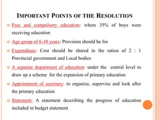 IMPORTANT POINTS OF THE RESOLUTION
 Free and compulsory education: where 35% of boys were
receiving education
 Age group of 6-10 years: Provision should be for
 Expenditure: Cost should be shared in the ration of 2 : 1
Provincial government and Local bodies
 A separate department of education: under the central level to
draw up a scheme for the expansion of primary education
 Appointment of secretary: to organize, supervise and look after
the primary education
 Statement: A statement describing the progress of education
included in budget statement.
 