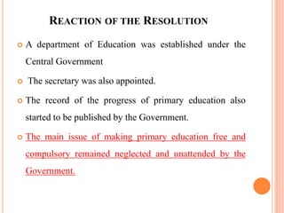 REACTION OF THE RESOLUTION
 A department of Education was established under the
Central Government
 The secretary was also appointed.
 The record of the progress of primary education also
started to be published by the Government.
 The main issue of making primary education free and
compulsory remained neglected and unattended by the
Government.
 