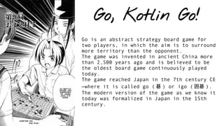 Go, Kotlin Go!
Go is an abstract strategy board game for
two players, in which the aim is to surround
more territory than the opponent.
The game was invented in ancient China more
than 2,500 years ago and is believed to be
the oldest board game continuously played
today.
The game reached Japan in the 7th century CE
—where it is called go ( 碁 ) or igo ( 囲碁 ).
The modern version of the game as we know it
today was formalized in Japan in the 15th
century.
 