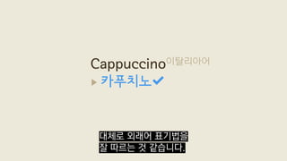 Cappuccino이탈리아어
▶ 카푸치노
대체로 외래어 표기법을
잘 따르는 것 같습니다.
 