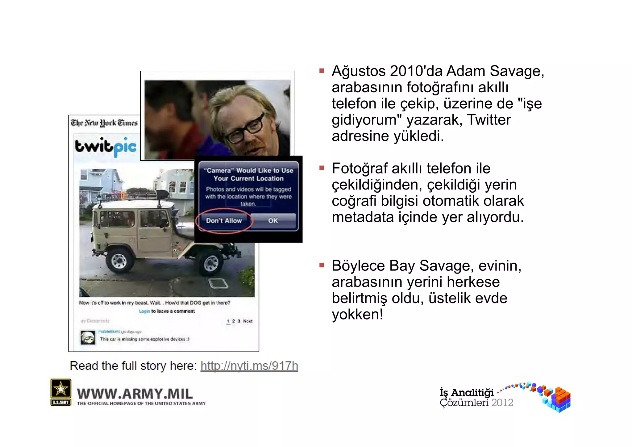  Ağustos 2010'da Adam Savage,
  arabasının fotoğrafını akıllı
  telefon ile çekip, üzerine de "işe
  gidiyorum" yazarak, Twitter
  adresine yükledi.

 Fotoğraf akıllı telefon ile
  çekildiğinden, çekildiği yerin
  coğrafi bilgisi otomatik olarak
  metadata içinde yer alıyordu.


 Böylece Bay Savage, evinin,
  arabasının yerini herkese
  belirtmiş oldu, üstelik evde
  yokken!
 