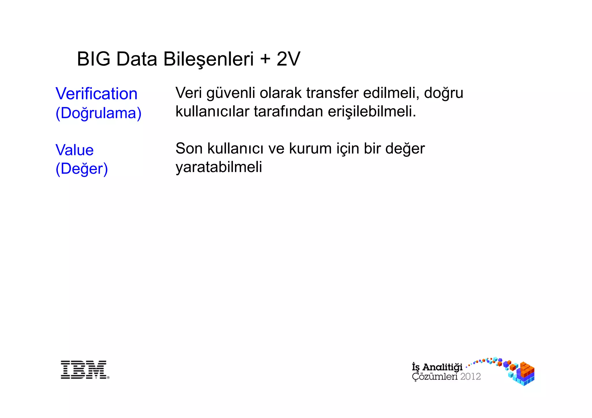 BIG Data Bileşenleri + 2V
Verification   Veri güvenli olarak transfer edilmeli, doğru
(Doğrulama)    kullanıcılar tarafından erişilebilmeli.

Value          Son kullanıcı ve kurum için bir değer
(Değer)        yaratabilmeli
 