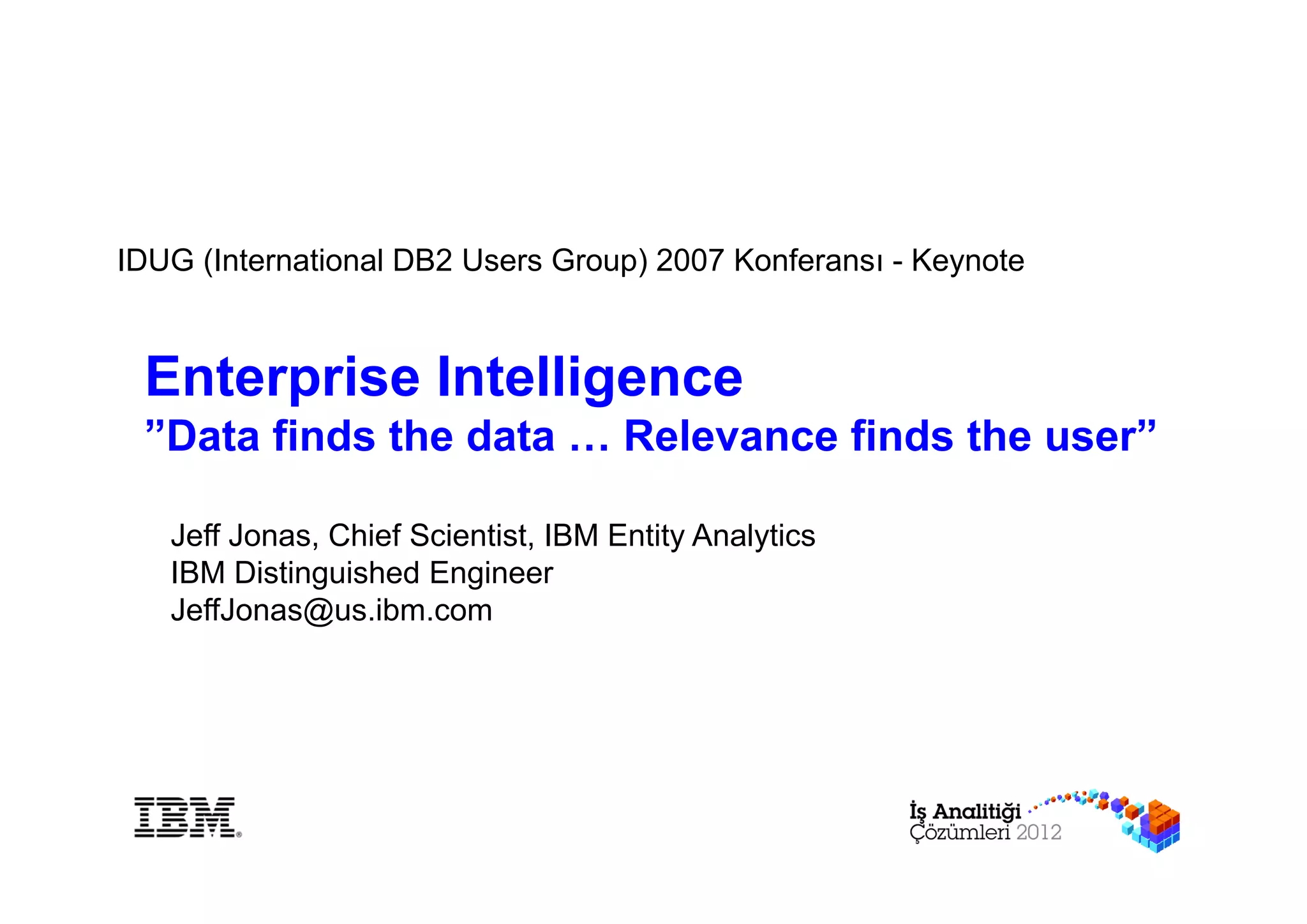 IDUG (International DB2 Users Group) 2007 Konferansı - Keynote



 Enterprise Intelligence
 ”Data finds the data … Relevance finds the user”

   Jeff Jonas, Chief Scientist, IBM Entity Analytics
   IBM Distinguished Engineer
   JeffJonas@us.ibm.com
 