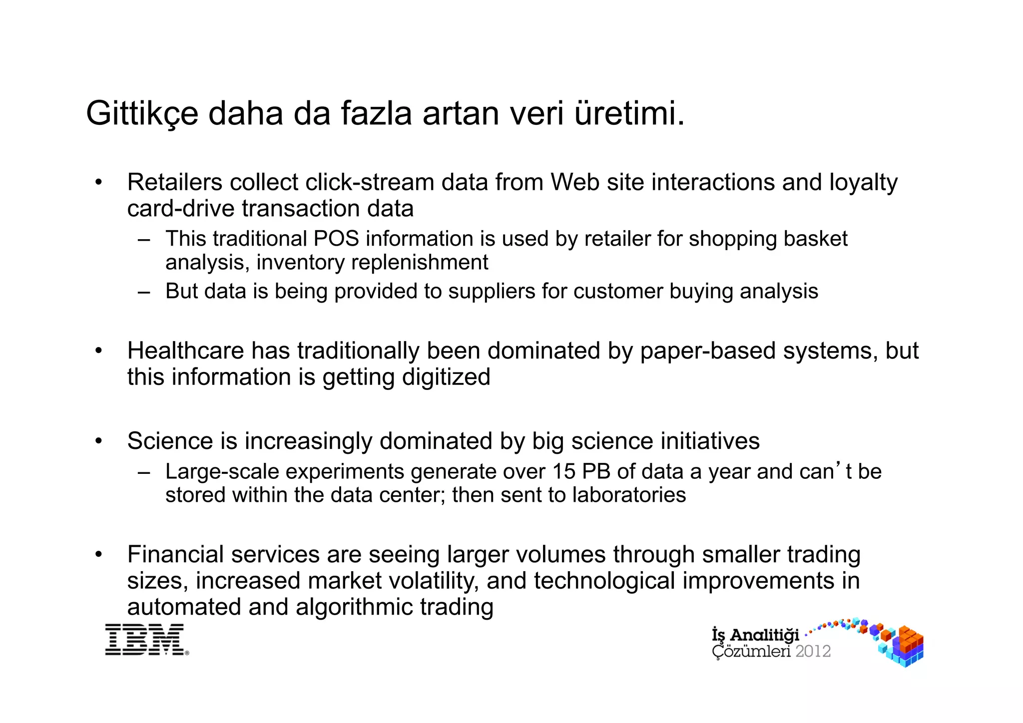 Gittikçe daha da fazla artan veri üretimi.
•   Retailers collect click-stream data from Web site interactions and loyalty
    card-drive transaction data
     – This traditional POS information is used by retailer for shopping basket
       analysis, inventory replenishment
     – But data is being provided to suppliers for customer buying analysis

•   Healthcare has traditionally been dominated by paper-based systems, but
    this information is getting digitized

•   Science is increasingly dominated by big science initiatives
     – Large-scale experiments generate over 15 PB of data a year and can’t be
       stored within the data center; then sent to laboratories

•   Financial services are seeing larger volumes through smaller trading
    sizes, increased market volatility, and technological improvements in
    automated and algorithmic trading
 