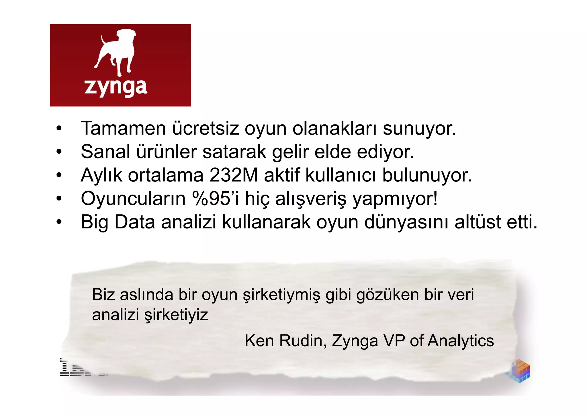 •   Tamamen ücretsiz oyun olanakları sunuyor.
•   Sanal ürünler satarak gelir elde ediyor.
•   Aylık ortalama 232M aktif kullanıcı bulunuyor.
•   Oyuncuların %95’i hiç alışveriş yapmıyor!
•   Big Data analizi kullanarak oyun dünyasını altüst etti.


     Biz aslında bir oyun şirketiymiş gibi gözüken bir veri
     analizi şirketiyiz
                          Ken Rudin, Zynga VP of Analytics
 