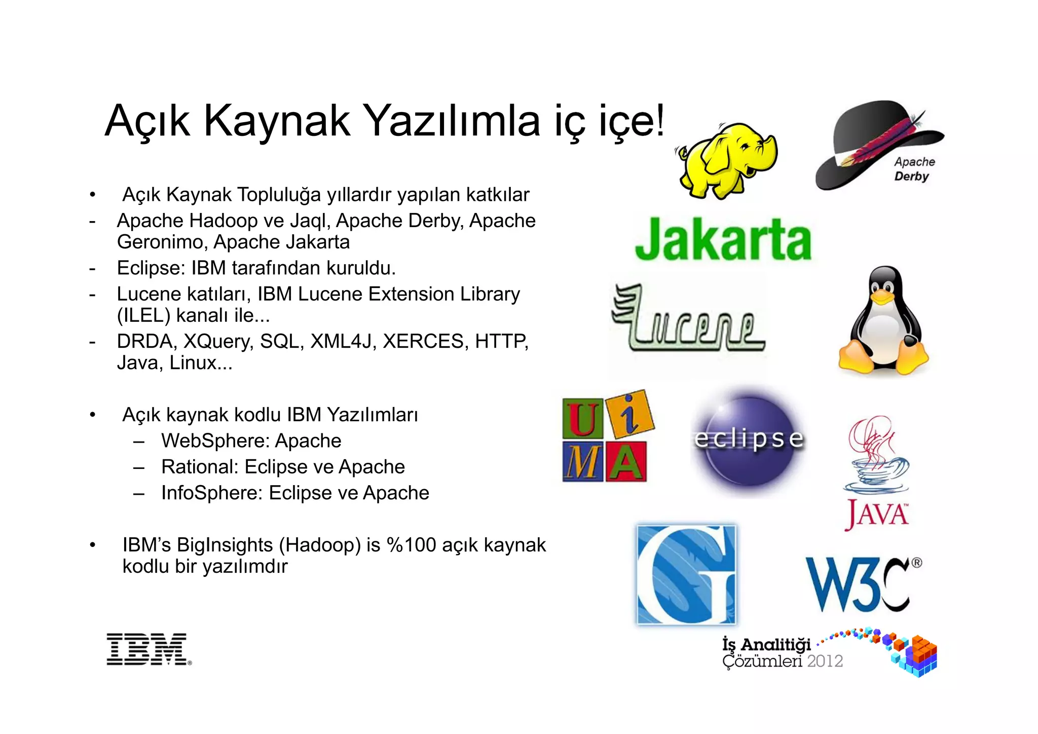 Açık Kaynak Yazılımla iç içe!
•    Açık Kaynak Topluluğa yıllardır yapılan katkılar
-   Apache Hadoop ve Jaql, Apache Derby, Apache
    Geronimo, Apache Jakarta
-   Eclipse: IBM tarafından kuruldu.
-   Lucene katıları, IBM Lucene Extension Library
    (ILEL) kanalı ile...
-   DRDA, XQuery, SQL, XML4J, XERCES, HTTP,
    Java, Linux...

•   Açık kaynak kodlu IBM Yazılımları
     – WebSphere: Apache
     – Rational: Eclipse ve Apache
     – InfoSphere: Eclipse ve Apache

•   IBM’s BigInsights (Hadoop) is %100 açık kaynak
    kodlu bir yazılımdır
 
